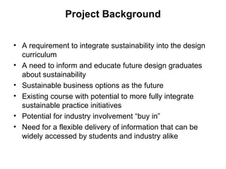 Project Background A requirement to integrate sustainability into the design curriculum A need to inform and educate future design graduates about sustainability Sustainable business options as the future Existing course with potential to more fully integrate sustainable practice initiatives Potential for industry involvement “buy in” Need for a flexible delivery of information that can be widely accessed by students and industry alike 