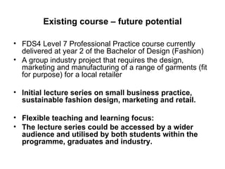 Existing course – future potential FDS4 Level 7 Professional Practice course currently delivered at year 2 of the Bachelor of Design (Fashion) A group industry project that requires the design, marketing and manufacturing of a range of garments (fit for purpose) for a local retailer Initial lecture series on small business practice, sustainable fashion design, marketing and retail. Flexible teaching and learning focus:  The lecture series could be accessed by a wider audience and utilised by both students within the programme, graduates and industry. 