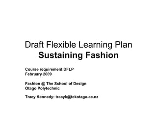 Draft Flexible Learning Plan Sustaining Fashion Course requirement DFLP February 2009 Fashion @ The School of Design Otago Polytechnic  Tracy Kennedy: tracyk@tekotago.ac.nz  