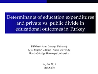 Determinants of education expenditures
and private vs. public divide in
educational outcomes in Turkey
Elif Öznur Acar, Cankaya University
Seyit Mümin Cilasun , Atilim University
Burak Günalp, Hacettepe University
July 26, 2015
ERF, Cairo
 