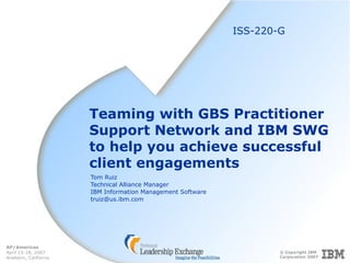 © Copyright IBM
Corporation 2007
AP/Americas
April 15-18, 2007
Anaheim, California
Teaming with GBS Practitioner
Support Network and IBM SWG
to help you achieve successful
client engagements
Tom Ruiz
Technical Alliance Manager
IBM Information Management Software
truiz@us.ibm.com
ISS-220-G
 