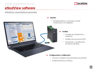16
eNod4 controladores de peso
Para procesos automatizados
eNodView software
eNodView características generales
► Configuración y Calibración
• Acceso completo a los parámetros de eNod4
• Calibración física o teórica
► Monitor
• Pantalla grafica y en tiempo real de
mediciones y E/S digitales
► Análisis
• Pantalla de adquisición y
medición.
• Análisis de frecuencia (FFT).
• Simulación y visualización
de efecto de filtros.
 