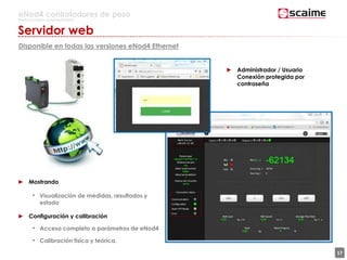 17
eNod4 controladores de peso
Para procesos automatizados
Servidor web
Disponible en todas las versiones eNod4 Ethernet
► Mostrando
• Visualización de medidas, resultados y
estado
► Configuración y calibración
• Acceso completo a parámetros de eNod4
• Calibración física y teórica.
► Administrador / Usuario
Conexión protegida por
contraseña
 
