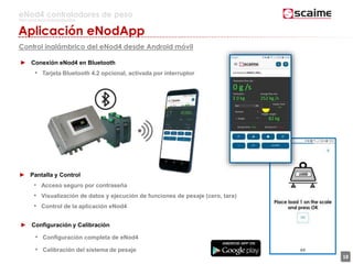 18
eNod4 controladores de peso
Para procesos automatizados
Aplicación eNodApp
Control inalámbrico del eNod4 desde Android móvil
► Pantalla y Control
• Acceso seguro por contraseña
• Visualización de datos y ejecución de funciones de pesaje (cero, tara)
• Control de la aplicación eNod4
► Configuración y Calibración
• Configuración completa de eNod4
• Calibración del sistema de pesaje
► Conexión eNod4 en Bluetooth
• Tarjeta Bluetooth 4.2 opcional, activada por interruptor
 