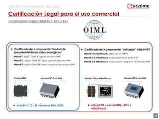 19
eNod4 controladores de peso
Para procesos automatizados
Certificación Legal para el uso comercial
Certificacion según OIML R76, R51 y R61
► Certificado del componente "Unidad de
procesamiento de datos analógicos"
• eNod4-T, según OIML R76 para uso en NAWI
• eNod4-C, según OIML R51 para captura de peso AWI
• eNod4-D, según OIML R61 para maquinas llenadoras AWI
► Certificado del componente “Indicador” eNod4 WT
• eNod4-T & eNodTouch, para uso en NAWI
• eNod4-C & eNodTouch, para captura de peso AWI
• eNod4-D & eNodTouch, para uso en máquinas de llenado AWI
► eNod4 WT = eNod4 DIN / BOX +
eNodTouch
Version DIN Versión BOX sin HMI Versión BOX con HMIVersión DIN y eNodTouch
► eNod4-T / C / D, versiones DIN / BOX
 