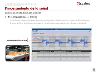 21
eNod4 controladores de peso
Para procesos automatizados
Procesamiento de la señal
Ejemplo de filtrado digital con el eNod4
► En un chequeador de peso dinámico
• Para atenuar las perturbaciones debidas a las vibraciones, eNod4 usa varios niveles de filtros digitales.
• El ajuste de filtros digitales puede realizarse con el módulo de simulación del software eNodView2.
Simulación de efectos de filtros.
 
