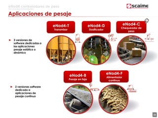 22
eNod4 controladores de peso
Para procesos automatizados
Aplicaciones de pesaje
eNod4-T
Transmisor
eNod4-D
Dosificador
eNod4-C
Chequeador de
peso
eNod4-B
Pesaje en faja
eNod4-F
Alimentador
continuo
► 3 versiones de
software dedicadas a
las aplicaciones
pesaje estático o
dinámico
► 2 versiones software
dedicado a
aplicaciones de
pesaje continuo
 
