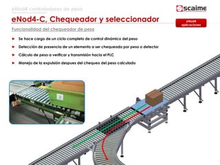 38
eNod4 controladores de peso
Para procesos automatizados
eNod4-C, Chequeador y seleccionador
Funcionalidad del chequeador de peso
► Se hace cargo de un ciclo completo de control dinámico del peso
► Detección de presencia de un elemento a ser chequeado por peso o detector
► Cálculo de peso a verificar y transmisión hacia el PLC
► Manejo de la expulsión despues del chequeo del peso calculado
eNod4
aplicaciones
 