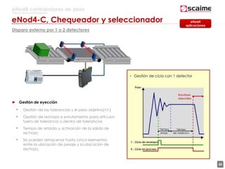 40
eNod4 controladores de peso
Para procesos automatizados
Disparo externo por 1 o 2 detectores
• Gestión de ciclo con 1 detector
► Gestión de eyección
• Gestión de las tolerancias y el peso objetivo(+/-)
• Gestión de rechazo o enrutamiento para artículos
fuera de tolerancia o dentro de tolerancias
• Tiempo de retardo y activación de la salida de
rechazo
• Se pueden almacenar hasta cinco elementos
entre la ubicación de pesaje y la ubicación de
rechazo.
eNod4
aplicaciones
eNod4-C, Chequeador y seleccionador
 