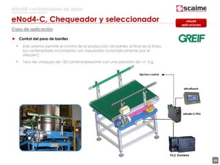 43
eNod4 controladores de peso
Para procesos automatizados
Caso de aplicación
► Control del peso de barriles
• Este sistema permite el control de la producción de barriles al final de la línea:
los contenedores incompletos son expulsados automáticamente por el
eNod4-C.
• Tasa de chequeo de 120 contenedores/min con una precisión de +/- 5 g.
eNod4
aplicaciones
eNod4-C, Chequeador y seleccionador
 