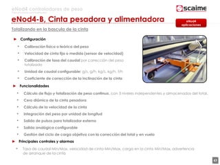 47
eNod4 controladores de peso
Para procesos automatizados
Totalizando en la bascula de la cinta
► Configuración
• Calibración física o teórica del peso
• Velocidad de cinta fija o medida (sensor de velocidad)
• Calibración de tasa del caudal por corrección del peso
totalizado
• Unidad de caudal configurable: g/s, g/h, kg/s, kg/h, t/h
• Coeficiente de corrección de la inclinación de la cinta
► Funcionalidades
• Cálculo de flujo y totalización de peso continuo, con 3 niveles independentes y almacenados del total.
• Cero diámico de la cinta pesadora
• Cálculo de la velocidad de la cinta
• Integración del peso por unidad de longitud
• Salida de pulsos para totalizador externo
• Salida analógica configurable
• Gestión del ciclo de carga objetiva con la corrección del total y en vuelo
eNod4
aplicaciones
► Principales controles y alarmas
• Tasa de caudal Min/Max, velocidad de cinta Min/Max, carga en la cinta Min/Max, advertencia
de arranque de la cinta
eNod4-B, Cinta pesadora y alimentadora
 