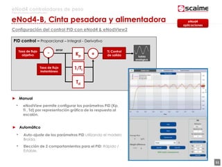 51
eNod4 controladores de peso
Para procesos automatizados
Configuración del control PID con eNod4 & eNodView2
PID control – Proporcional – Integral - Derivativo
Tasa de flujo
objetivo
Tasa de flujo
instantáneo
- Kp +
1/Ti
Td
error % Control
de salida
► Manual
• eNodView permite configurar los parámetros PID (Kp,
Ti , Td) por representación gráfica de la respuesta al
escalón.
► Automático
• Auto-ajuste de los parámetros PID utilizando el modelo
Broïda.
• Elección de 2 comportamientos para el PID: Rápido /
Estable.
eNod4
aplicaciones
eNod4-B, Cinta pesadora y alimentadora
Salida
analógica
 
