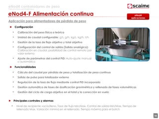 56
eNod4 controladores de peso
Para procesos automatizados
► Configuración
• Calibración del peso física o teórica
• Unidad de caudal configurable: g/s, g/h, kg/s, kg/h, t/h
• Gestión de la tasa de flujo objetivo y total objetivo
• Configuración del control de salida (Salida analógica):
Calibración en caudal, posibilidad de control remoto por
valor externo
• Ajuste de parámetros del control PID: Auto-ajuste manual
o automático
► Funcionalidades
• Cálculo del caudal por pérdida de peso y totalización de peso continuo
• Salida de pulso para totalizador externo
• Regulación de la tasa de flujo mediante control PID incorporado
• Gestión automática de fases de dosificación gravimétrica y rellenado de fases volumétricas
• Gestión del ciclo de carga objetivo en el total y la corrección en vuelo
eNod4
aplicaciones
► Principales controles y alarmas
• Nivel de recipiente vacío/lleno, Tasa de flujo Min/Max, Control de salida Min/Max, Tiempo de
rellenado Max, Variación mínima en el rellenado, Tiempo máximo para el batch
eNod4-F Alimentación continua
Aplicación para alimentadores de pérdida de peso
 
