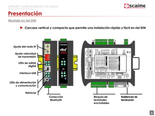 6
eNod4 controladores de peso
Para procesos automatizados
Presentación
Montaje en riel DIN
► Carcasa vertical y compacta que permite una instalación rápida y fácil en riel DIN
Conección
Bluetooth
Bloques de
terminales
enchufables
Resistencias de
terminación
6
Ajuste del nodo N°
Ajuste velocidad
de transmisión
LEDs de salida
digital
Interface USB
LEDs de alimentación
y comunicación
Reiniciar
 
