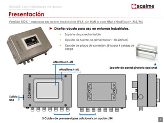 7
eNod4 controladores de peso
Para procesos automatizados
Presentación
Versión BOX – carcasa en acero inoxidable IP65, sin HMI o con HMI eNodTouch-MS/ML
Salida
USB
▲
Soporte de pared giratorio opcional
3 Cables de prensaestopas adicional con opción JB4 7
eNodTouch-MS
eNodTouch-ML
► Diseño robusto para uso en entornos industriales.
 Soporte de pared extraíble
 Opción de fuente de alimentación 110-220VAC
 Opción de placa de conexión JB4 para 4 celdas de
carga
 