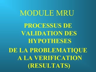 MODULE MRU
PROCESSUS DE
VALIDATION DES
HYPOTHESES
DE LA PROBLEMATIQUE
A LA VERIFICATION
(RESULTATS)
 