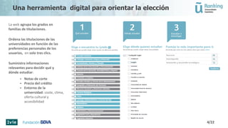 La web agrupa los grados en
familias de titulaciones.
Ordena las titulaciones de las
universidades en función de las
preferencias personales de los
usuarios, en solo tres clics.
Suministra informaciones
relevantes para decidir qué y
dónde estudiar:
 Notas de corte
 Precio del crédito
 Entorno de la
universidad: coste, clima,
oferta cultural y
accesibilidad
4/22
Una herramienta digital para orientar la elección
 
