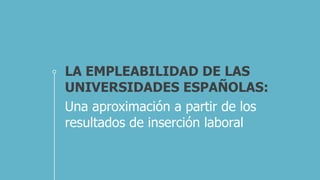 LA EMPLEABILIDAD DE LAS
UNIVERSIDADES ESPAÑOLAS:
Una aproximación a partir de los
resultados de inserción laboral
 