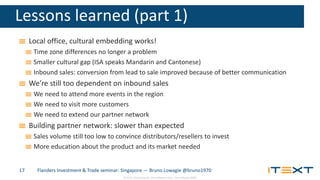 © 2015, iText Group NV, iText Software Corp., iText Software BVBA
Lessons learned (part 1)
Local office, cultural embedding works!
Time zone differences no longer a problem
Smaller cultural gap (ISA speaks Mandarin and Cantonese)
Inbound sales: conversion from lead to sale improved because of better communication
We’re still too dependent on inbound sales
We need to attend more events in the region
We need to visit more customers
We need to extend our partner network
Building partner network: slower than expected
Sales volume still too low to convince distributors/resellers to invest
More education about the product and its market needed
Flanders Investment & Trade seminar: Singapore — Bruno Lowagie @bruno197017
 