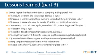 © 2015, iText Group NV, iText Software Corp., iText Software BVBA
Lessons learned (part 3)
Do we regret the decision to start a company in Singapore? No!
The results are there, and the average deal size is higher
Singapore is an international hub: everyone speaks English; today’s “place-to-be”
Singapore is a very safe place for expats; it’s at the very center of our market
If we were to start all over again, would we still choose Singapore? Maybe…
The cost of living is high
The cost of doing business is high (accountants, auditor,…)
Too much bureaucracy (>2 months to open a local bank account, rules & regulations)
If you could start all over again, which places would you consider?
Hong Kong: business opportunities + very international
Pangyo Techno Valley (South-Korea): tomorrow’s “place-to-be”?
Flanders Investment & Trade seminar: Singapore — Bruno Lowagie @bruno197019
 