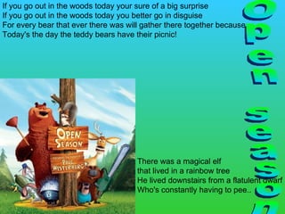 Open season If you go out in the woods today your sure of a big surprise If you go out in the woods today you better go in disguise For every bear that ever there was will gather there together because Today's the day the teddy bears have their picnic! There was a magical elf  that lived in a rainbow tree He lived downstairs from a flatulent dwarf Who's constantly having to pee.. 