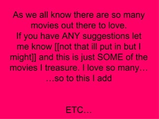 As we all know there are so many movies out there to love. If you have ANY suggestions let me know [[not that ill put in but I might]] and this is just SOME of the movies I treasure. I love so many……so to this I add ETC… 