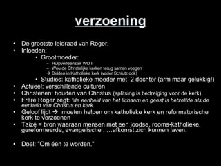 verzoening De grootste leidraad van Roger. Inloeden: Grootmoeder:  Hulpverleenster WO I Wou de Christelijke kerken terug samen voegen  Bidden in Katholieke kerk (vader Schlutz ook) Studies: katholieke moeder met  2 dochter (arm maar gelukkig!) Actueel: verschillende culturen Christenen: houden van Christus  (splitsing is bedreiging voor de kerk) Frère Roger zegt:  “de eenheid van het lichaam en geest is hetzelfde als de eenheid van Christus en kerk.  Geloof lijdt     moeten helpen om katholieke kerk en reformatorische kerk te verzoenen Taizé = bron waaraan mensen met een joodse, rooms-katholieke, gereformeerde, evangelische , …afkomst zich kunnen laven.  Doel: &quot;Om één te worden.&quot; 