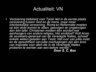Actualiteit: VN Verzoening betekent voor Taizé niet in de eerste plaats verzoening tussen God en de mens, maar meer interkerkelijke verzoening. Rome en Reformatie moeten op één stoel komen te zitten, gelovigen en ongelovigen aan één tafel. Christenen moeten één worden met aanhangers van andere religies. Het einddoel? Kofi Anan, de secretaris-generaal van de Verenigde Naties, schreef enkele weken geleden aan Taizé: Het vuur van jullie inzet en de oprechtheid van jullie overtuigingen zijn een bron van inspiratie voor allen die in de Verenigde Naties proberen te werken aan een betere wereld.&quot; Door S. C. Bax 