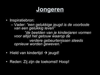 Jongeren Inspiratiebron: Vader:  “een gelukkige jeugd is de voorbode van een gelukkig leven”     “ de beelden van je kinderjaren vormen voor altijd het getouw waarop de  verdere gebeurtenissen steeds opnieuw worden geweven.” Hield van kindertijd    jeugd! Reden: Zij zijn de toekomst! Hoop! 