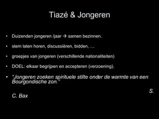 Tiazé & Jongeren Duizenden jongeren /jaar    samen bezinnen.  stem laten horen, discussiëren, bidden, … groepjes van jongeren (verschillende nationaliteiten)  DOEL: elkaar begrijpen en accepteren (verzoening). “ Jongeren zoeken spirituele stilte onder de warmte van een Bourgondische zon.”    S. C. Bax 