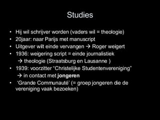 Studies Hij wil schrijver worden (vaders wil = theologie) 20jaar: naar Parijs met manuscript  Uitgever wilt einde vervangen    Roger weigert 1936: weigering script = einde journalistiek     theologie (Straatsburg en Lausanne ) 1939: voorzitter “Christelijke Studentenvereniging”       in contact met  jongeren ‘ Grande Communauté’ (= groep jongeren die de vereniging vaak bezoeken) 