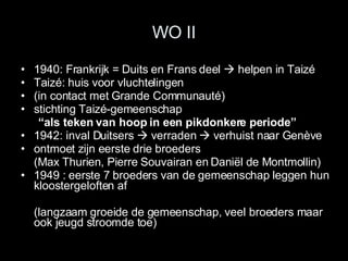 WO II 1940: Frankrijk = Duits en Frans deel    helpen in Taizé Taizé: huis voor vluchtelingen  (in contact met Grande Communauté) stichting Taizé-gemeenschap  “ als teken van hoop in een pikdonkere periode” 1942: inval Duitsers    verraden    verhuist naar Genève  ontmoet zijn eerste drie broeders (Max Thurien, Pierre Souvairan en Daniël de Montmollin) 1949: eerste 7 broeders van de gemeenschap leggen hun kloostergeloften af (langzaam groeide de gemeenschap, veel broeders maar ook jeugd stroomde toe) 