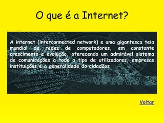 O que é a Internet?
A internet (interconnected network) e uma gigantesca teia
mundial de redes de computadores, em constante
crescimento e evolução, oferecendo um admirável sistema
de comunicações a todo o tipo de utilizadores, empresas
instituições e a generalidade do cidadãos.
Voltar