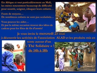 En Afrique et tout particulièrement au Mali,les mères rencontrent beaucoup de difficulté pour nourrir, soigner, éduquer leurs enfants…Faute de moyens…De nombreux enfants ne sont pas scolarisés…Vous pouvez les aider…Et par la même occasion trouver des idées de cadeau pour les fêtes de fin d’année!                    Je vous invite le mercredi 25 mai à découvrir les activités de l’association  ALAD et les produits mis en                                vente autour d’un« Thé Solidaire» !de 14h à 18h