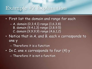 Example #2 ExplanationFirst list the domain and range for eachA. domain {0,3,4,1} range {1,6,3,8}B. domain {9,4,1,3} range {3,8,9,5}C. domain {9,9,9,9} range {4,6,1,2}Notice that in A. and B. each x corresponds to one yTherefore it is a functionIn C. one x corresponds to four (4) yTherefore it is not a function