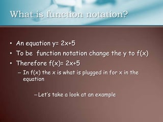 What is function notation?An equation y= 2x+5 To be  function notation change the y to f(x)Therefore f(x)= 2x+5In f(x) the x is what is plugged in for x in the equationLet’s take a look at an example
