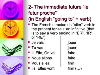 2- The immediate future “le2- The immediate future “le
futur proche”futur proche”
(in English “going to” + verb)(in English “going to” + verb)
 The French structure is “aller” verb inThe French structure is “aller” verb in
the present tense + an infinitive (thatthe present tense + an infinitive (that
is to say a verb ending in “ER”, “IR”is to say a verb ending in “ER”, “IR”
or “RE”).or “RE”).
 Je vaisJe vais jouerjouer
 Tu vasTu vas jouerjouer
 Il, Elle, On vaIl, Elle, On va fairefaire
 Nous allonsNous allons fairefaire
 Vous allezVous allez finirfinir
 Ils, Elles vontIls, Elles vont finir (…)finir (…)
 