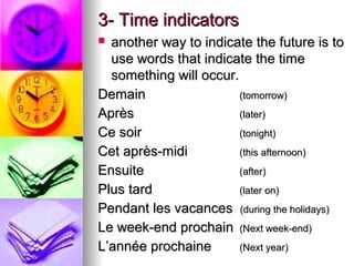 3- Time indicators3- Time indicators
 another way to indicate the future is toanother way to indicate the future is to
use words that indicate the timeuse words that indicate the time
something will occur.something will occur.
DemainDemain (tomorrow)(tomorrow)
AprAprèsès (later)(later)
Ce soirCe soir (tonight)(tonight)
Cet après-midiCet après-midi (this afternoon)(this afternoon)
EnsuiteEnsuite (after)(after)
Plus tardPlus tard (later on)(later on)
Pendant les vacancesPendant les vacances (during the holidays)(during the holidays)
Le week-end prochainLe week-end prochain (Next week-end)(Next week-end)
L’année prochaineL’année prochaine (Next year)(Next year)
 