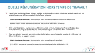 • L’allocation de formation est égale à 50% de la rémunération nette du salarié. Elle est basée sur un
salaire horaire de référence calculé de la façon suivante :
Salaire horaire de référence = Rémunération nette annuelle précédent le début de la formation
___________________________________________________________
Nombre total d’heures rémunérées annuelle précédant le début de la formation
• Si le salarié concerné a une ancienneté inférieure à 12 mois, le calcul se fera sur la base des
rémunérations perçues et des heures rémunérées depuis son arrivée dans l’entreprise.
• Pour les salariés soumis à une convention de forfait en jours, le salaire horaire de référence est
déterminé selon le rapport suivant
Salaire horaire de référence = Rémunération nette annuelle versée au salarié
__________________________________________________________
(151, 67 h X nombre de jours de la convention individuelle de forfait X 12 mois) / 217
 