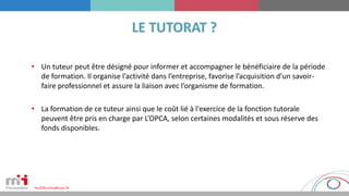 • Un tuteur peut être désigné pour informer et accompagner le bénéficiaire de la période
de formation. Il organise l’activité dans l’entreprise, favorise l’acquisition d’un savoir-
faire professionnel et assure la liaison avec l’organisme de formation.
• La formation de ce tuteur ainsi que le coût lié à l'exercice de la fonction tutorale
peuvent être pris en charge par L’OPCA, selon certaines modalités et sous réserve des
fonds disponibles.
 