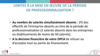 • Au nombre de salariés simultanément absents : 2% des
effectifs de l’entreprise absents au titre de la période de
professionnalisation (2 salariés absents dans les entreprises
ou établissements de moins de 50 salariés).
• A la décision financière de votre OPCA de refuser ou
d’accepter tout ou partie du financement.
•
 