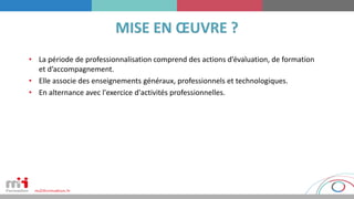 • La période de professionnalisation comprend des actions d’évaluation, de formation
et d’accompagnement.
• Elle associe des enseignements généraux, professionnels et technologiques.
• En alternance avec l'exercice d'activités professionnelles.
 