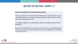 QU’EST CE QU’UN « DSPP » ?
Dossier de Synthèse de la Pratique Professionnelle
Tous les candidats au Titre Professionnel décrivent par activité type et à partir
d’exemples concrets, les pratiques professionnelles en rapport direct et étroit
avec le titre professionnel visé.
Le candidat a également la possibilité de fournir tout support illustrant cette
description.
A partir des informations fournies dans ce document et en complémentarité à
l’épreuve de synthèse, le jury évaluera les acquis du candidat et les comparera
aux requis du titre.
 