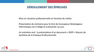 DÉROULEMENT DES ÉPREUVES
Mise en situation professionnelle en fonction du métier
Présentation du mémoire pour le titre de Concepteur Développeur
Informatique est à rédigé et à présenter au jury.
Un entretien oral : la présentation d’un document « DSPP » Dossier de
Synthèse de la Pratique Professionnelle
 