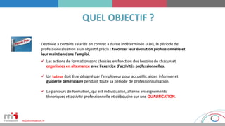  Les actions de formation sont choisies en fonction des besoins de chacun et
organisées en alternance avec l'exercice d'activités professionnelles.
 Un tuteur doit être désigné par l'employeur pour accueillir, aider, informer et
guider le bénéficiaire pendant toute sa période de professionnalisation.
 Le parcours de formation, qui est individualisé, alterne enseignements
théoriques et activité professionnelle et débouche sur une QUALIFICATION.
Destinée à certains salariés en contrat à durée indéterminée (CDI), la période de
professionnalisation a un objectif précis : favoriser leur évolution professionnelle et
leur maintien dans l'emploi.
 