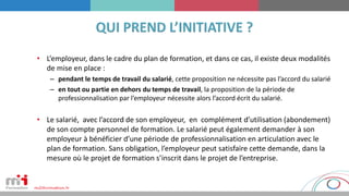 • L’employeur, dans le cadre du plan de formation, et dans ce cas, il existe deux modalités
de mise en place :
– pendant le temps de travail du salarié, cette proposition ne nécessite pas l’accord du salarié
– en tout ou partie en dehors du temps de travail, la proposition de la période de
professionnalisation par l’employeur nécessite alors l’accord écrit du salarié.
• Le salarié, avec l’accord de son employeur, en complément d’utilisation (abondement)
de son compte personnel de formation. Le salarié peut également demander à son
employeur à bénéficier d’une période de professionnalisation en articulation avec le
plan de formation. Sans obligation, l’employeur peut satisfaire cette demande, dans la
mesure où le projet de formation s’inscrit dans le projet de l’entreprise.
 