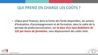 • L’Opca peut financer, dans la limite des fonds disponibles, les actions
d’évaluation, d’accompagnement et de formation, dans le cadre de la
période de professionnalisation, sur la base d’un taux forfaitaire de
12€ par heure de formation, sans dépassement des coûts réels.
 