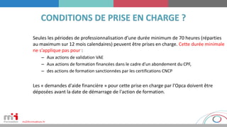 Seules les périodes de professionnalisation d’une durée minimum de 70 heures (réparties
au maximum sur 12 mois calendaires) peuvent être prises en charge. Cette durée minimale
ne s’applique pas pour :
– Aux actions de validation VAE
– Aux actions de formation financées dans le cadre d’un abondement du CPF,
– des actions de formation sanctionnées par les certifications CNCP
Les « demandes d'aide financière » pour cette prise en charge par l’Opca doivent être
déposées avant la date de démarrage de l'action de formation.
 