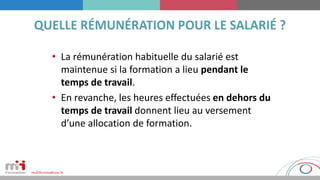 • La rémunération habituelle du salarié est
maintenue si la formation a lieu pendant le
temps de travail.
• En revanche, les heures effectuées en dehors du
temps de travail donnent lieu au versement
d’une allocation de formation.
 
