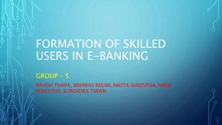 FORMATION OF SKILLED
USERS IN E-BANKING
GROUP – 5
BIKASH THAPA, BISHWAS REGMI, NIKITA SHRESTHA, NIRAJ
SHRESTHA, SURENDRA TIWARI
 